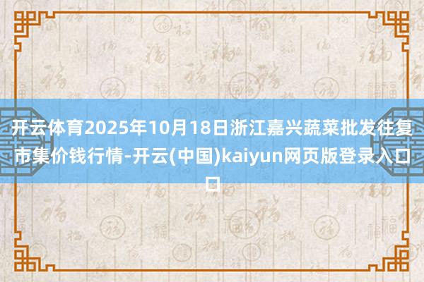 开云体育2025年10月18日浙江嘉兴蔬菜批发往复市集价钱行情-开云(中国)kaiyun网页版登录入口