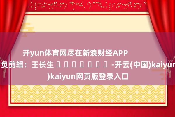 开yun体育网尽在新浪财经APP            						背负剪辑：王长生 							-开云(中国)kaiyun网页版登录入口