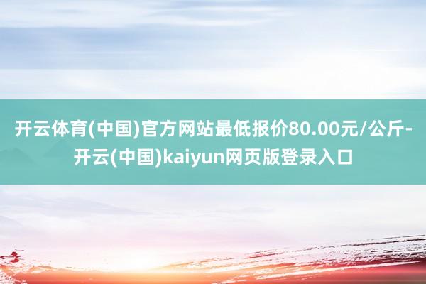 开云体育(中国)官方网站最低报价80.00元/公斤-开云(中国)kaiyun网页版登录入口