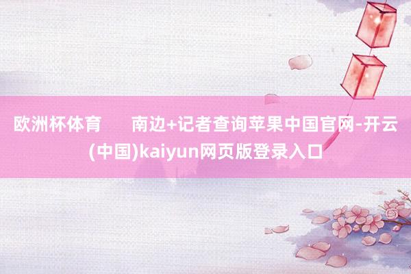 欧洲杯体育      南边+记者查询苹果中国官网-开云(中国)kaiyun网页版登录入口