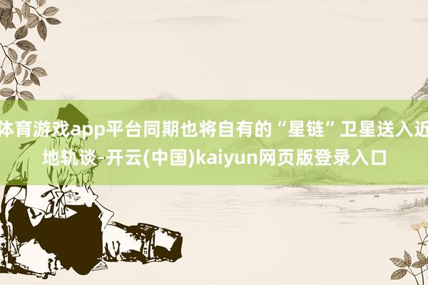 体育游戏app平台同期也将自有的“星链”卫星送入近地轨谈-开云(中国)kaiyun网页版登录入口