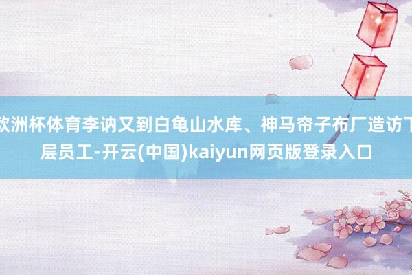 欧洲杯体育李讷又到白龟山水库、神马帘子布厂造访下层员工-开云(中国)kaiyun网页版登录入口