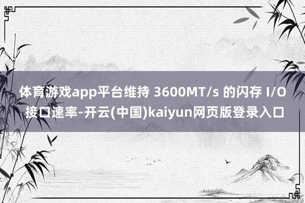 体育游戏app平台维持 3600MT/s 的闪存 I/O 接口速率-开云(中国)kaiyun网页版登录入口
