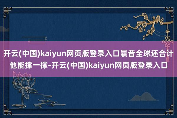 开云(中国)kaiyun网页版登录入口曩昔全球还合计他能撑一撑-开云(中国)kaiyun网页版登录入口