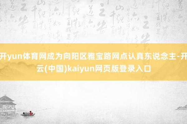 开yun体育网成为向阳区雅宝路网点认真东说念主-开云(中国)kaiyun网页版登录入口